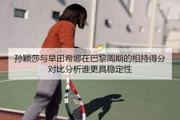 孙颖莎与早田希娜在巴黎周期的相持得分对比分析谁更具稳定性